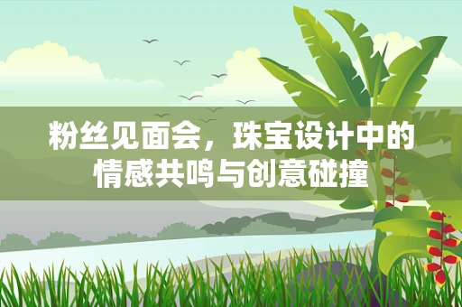 粉丝见面会，珠宝设计中的情感共鸣与创意碰撞