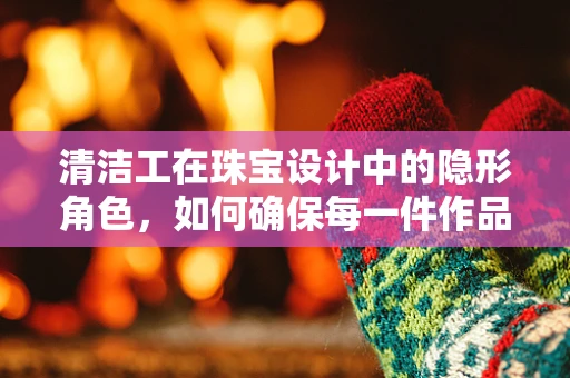 清洁工在珠宝设计中的隐形角色，如何确保每一件作品的璀璨如初？
