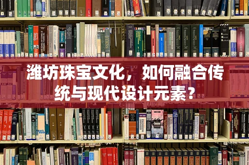 潍坊珠宝文化，如何融合传统与现代设计元素？