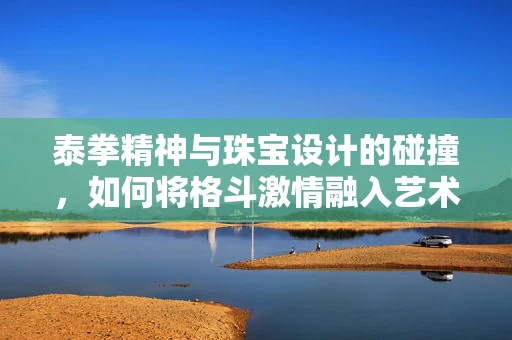 泰拳精神与珠宝设计的碰撞，如何将格斗激情融入艺术创作？