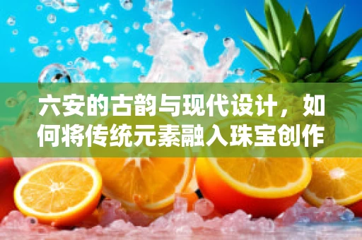 六安的古韵与现代设计，如何将传统元素融入珠宝创作？