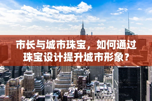 市长与城市珠宝，如何通过珠宝设计提升城市形象？
