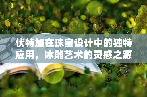 伏特加在珠宝设计中的独特应用，冰雕艺术的灵感之源？