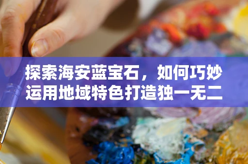 探索海安蓝宝石，如何巧妙运用地域特色打造独一无二的珠宝设计？