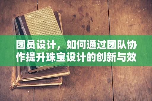 团员设计，如何通过团队协作提升珠宝设计的创新与效率？