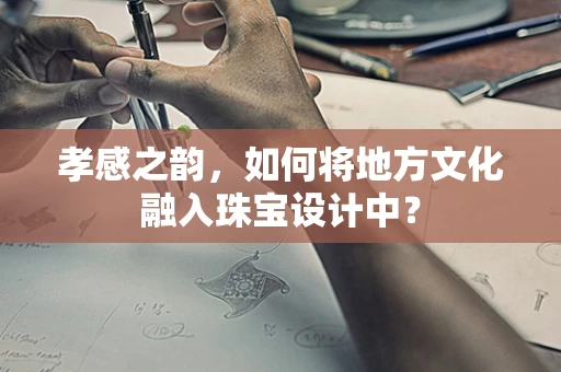 孝感之韵，如何将地方文化融入珠宝设计中？