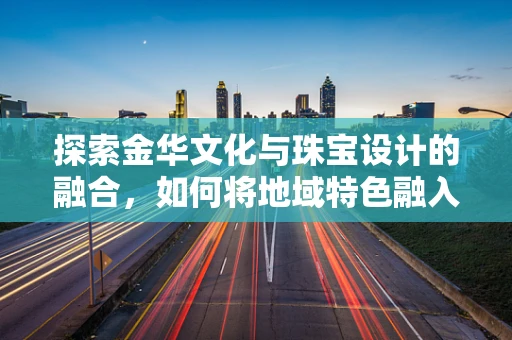 探索金华文化与珠宝设计的融合，如何将地域特色融入珠宝创作？