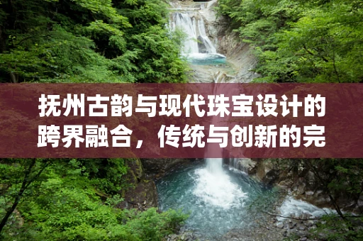 抚州古韵与现代珠宝设计的跨界融合，传统与创新的完美碰撞？