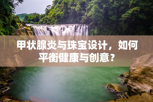 甲状腺炎与珠宝设计，如何平衡健康与创意？