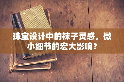 珠宝设计中的袜子灵感，微小细节的宏大影响？