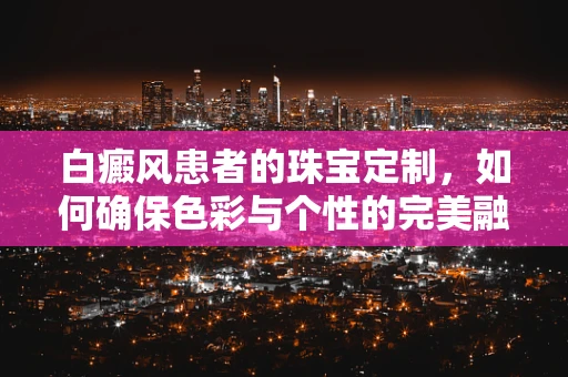 白癜风患者的珠宝定制，如何确保色彩与个性的完美融合？