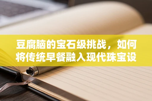 豆腐脑的宝石级挑战，如何将传统早餐融入现代珠宝设计灵感？