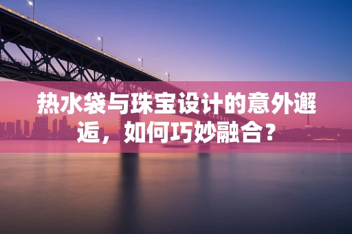 热水袋与珠宝设计的意外邂逅，如何巧妙融合？