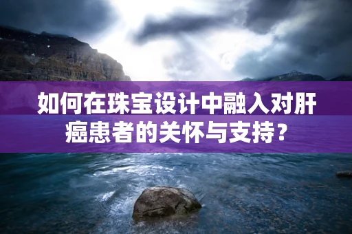 如何在珠宝设计中融入对肝癌患者的关怀与支持？