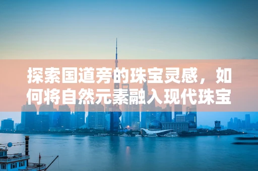 探索国道旁的珠宝灵感，如何将自然元素融入现代珠宝设计？