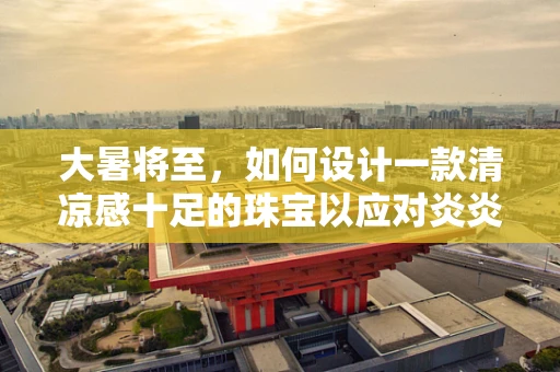 大暑将至，如何设计一款清凉感十足的珠宝以应对炎炎夏日？