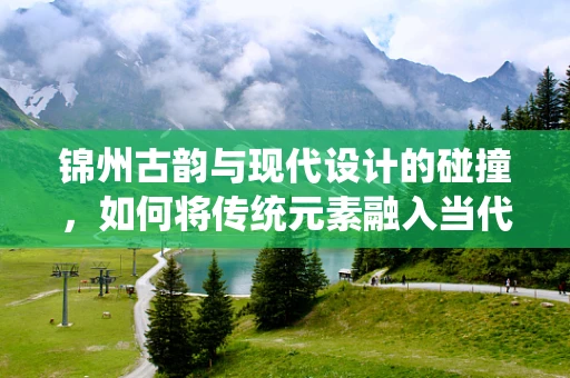 锦州古韵与现代设计的碰撞，如何将传统元素融入当代珠宝设计？