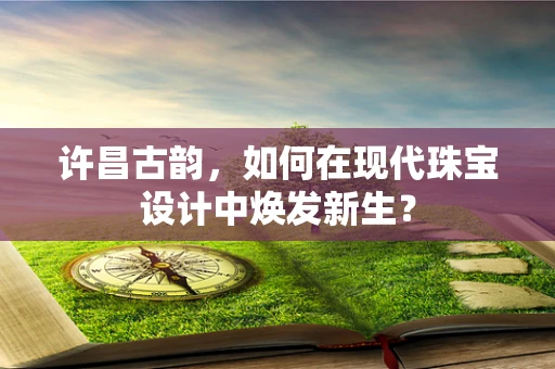 许昌古韵，如何在现代珠宝设计中焕发新生？