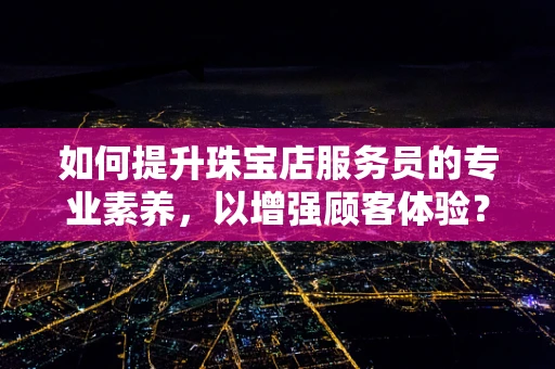 如何提升珠宝店服务员的专业素养，以增强顾客体验？