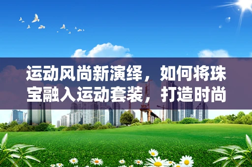运动风尚新演绎，如何将珠宝融入运动套装，打造时尚与功能的完美结合？