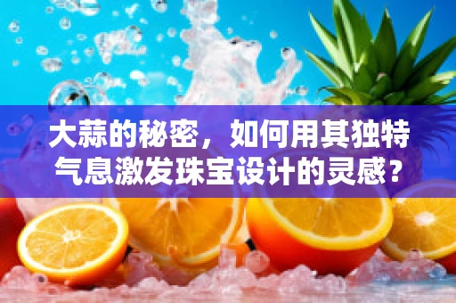 大蒜的秘密，如何用其独特气息激发珠宝设计的灵感？