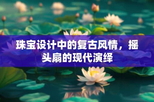珠宝设计中的复古风情，摇头扇的现代演绎
