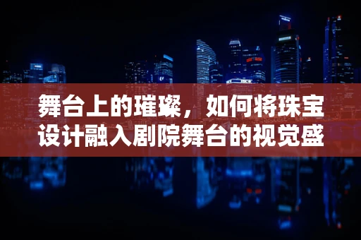 舞台上的璀璨，如何将珠宝设计融入剧院舞台的视觉盛宴？