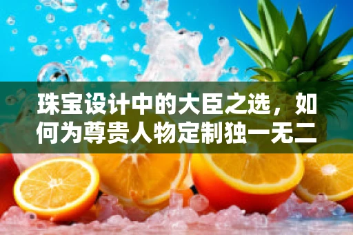 珠宝设计中的大臣之选，如何为尊贵人物定制独一无二的饰品？