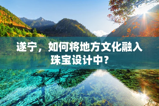 遂宁，如何将地方文化融入珠宝设计中？
