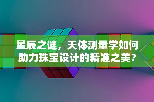 星辰之谜，天体测量学如何助力珠宝设计的精准之美？