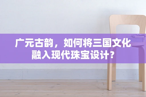广元古韵，如何将三国文化融入现代珠宝设计？