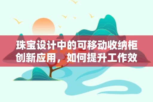 珠宝设计中的可移动收纳柜创新应用，如何提升工作效率与创意空间？