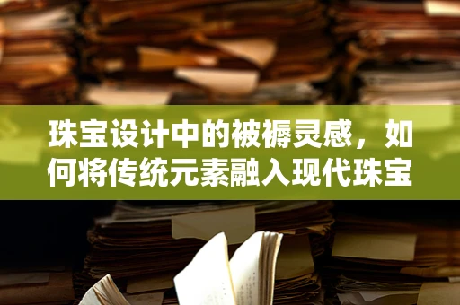 珠宝设计中的被褥灵感，如何将传统元素融入现代珠宝？