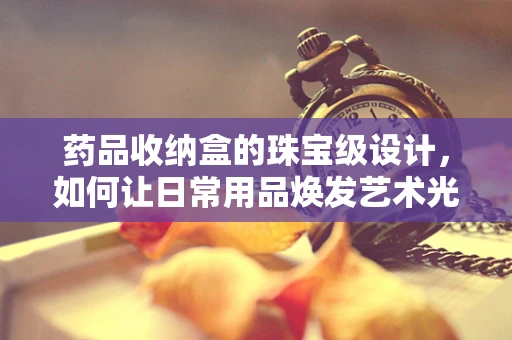药品收纳盒的珠宝级设计，如何让日常用品焕发艺术光彩？