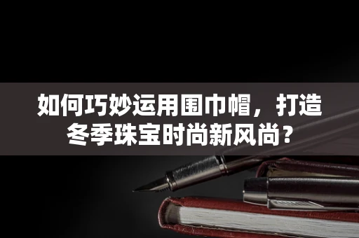 如何巧妙运用围巾帽，打造冬季珠宝时尚新风尚？