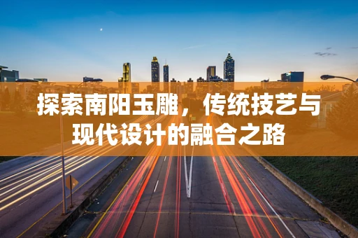 探索南阳玉雕，传统技艺与现代设计的融合之路