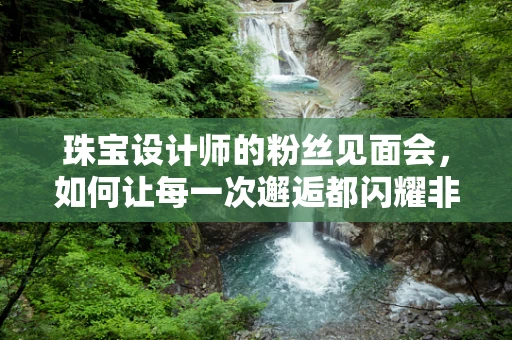 珠宝设计师的粉丝见面会，如何让每一次邂逅都闪耀非凡？