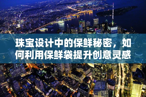 珠宝设计中的保鲜秘密，如何利用保鲜袋提升创意灵感？