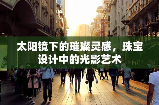 太阳镜下的璀璨灵感，珠宝设计中的光影艺术