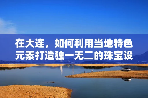 在大连，如何利用当地特色元素打造独一无二的珠宝设计？