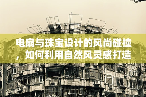 电扇与珠宝设计的风尚碰撞，如何利用自然风灵感打造时尚配饰？