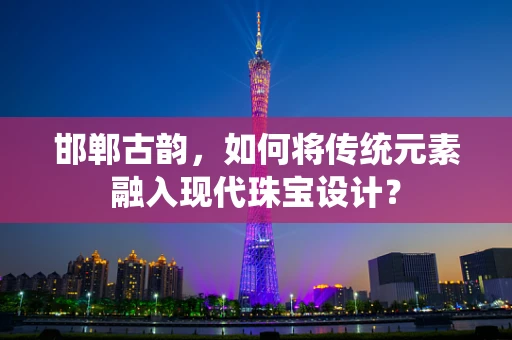 邯郸古韵，如何将传统元素融入现代珠宝设计？