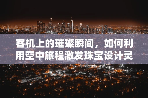 客机上的璀璨瞬间，如何利用空中旅程激发珠宝设计灵感？