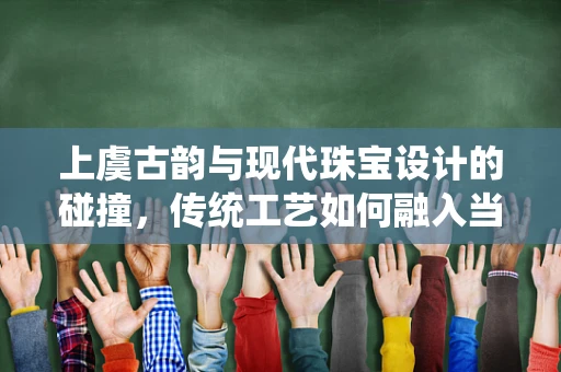 上虞古韵与现代珠宝设计的碰撞，传统工艺如何融入当代珠宝创新？
