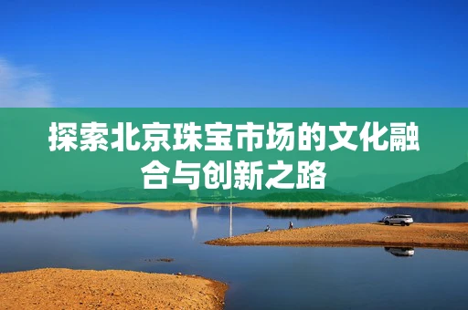 探索北京珠宝市场的文化融合与创新之路