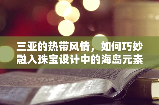 三亚的热带风情，如何巧妙融入珠宝设计中的海岛元素？