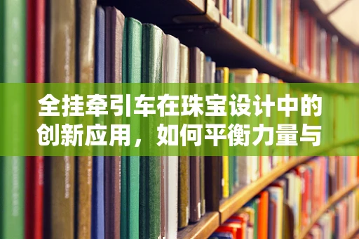 全挂牵引车在珠宝设计中的创新应用，如何平衡力量与优雅？