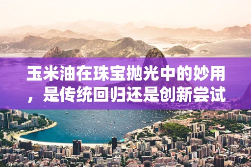 玉米油在珠宝抛光中的妙用，是传统回归还是创新尝试？