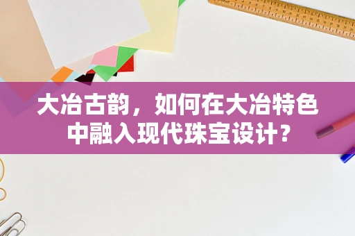 大冶古韵，如何在大冶特色中融入现代珠宝设计？