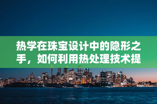 热学在珠宝设计中的隐形之手，如何利用热处理技术提升宝石色彩？